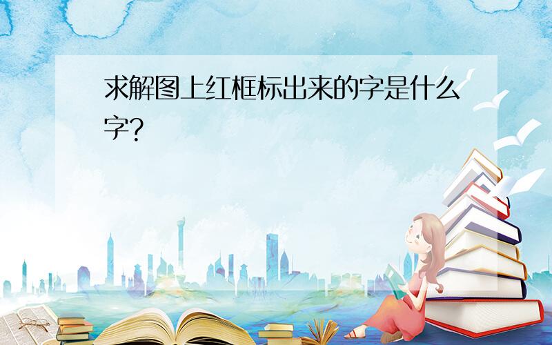 求解图上红框标出来的字是什么字?