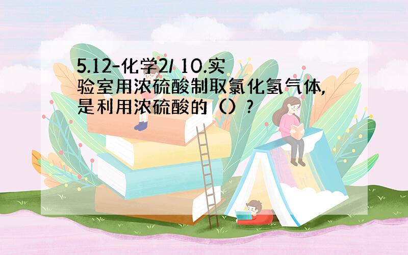 5.12-化学2/ 10.实验室用浓硫酸制取氯化氢气体,是利用浓硫酸的（）?