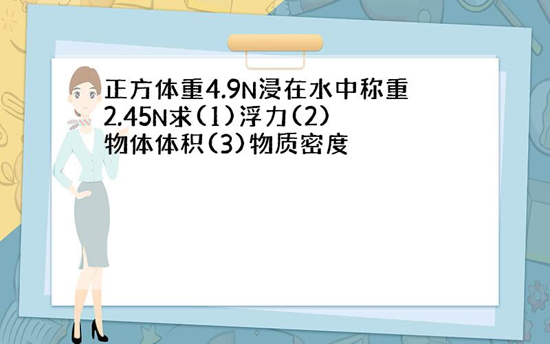 正方体重4.9N浸在水中称重2.45N求(1)浮力(2)物体体积(3)物质密度