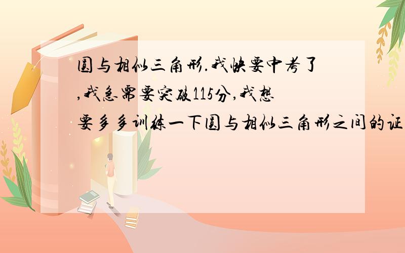 圆与相似三角形.我快要中考了,我急需要突破115分,我想要多多训练一下圆与相似三角形之间的证明,最好是有边的相互转换的还