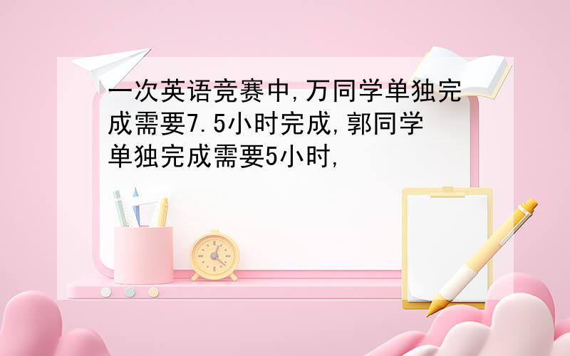 一次英语竞赛中,万同学单独完成需要7.5小时完成,郭同学单独完成需要5小时,