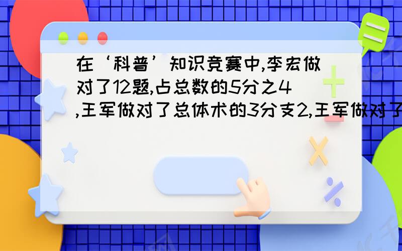 在‘科普’知识竞赛中,李宏做对了12题,占总数的5分之4,王军做对了总体术的3分支2,王军做对了多少题?还有一题是夏青今