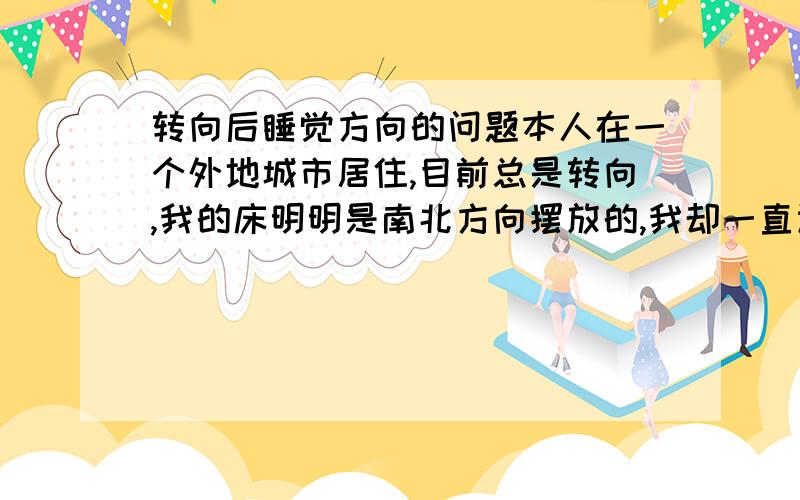 转向后睡觉方向的问题本人在一个外地城市居住,目前总是转向,我的床明明是南北方向摆放的,我却一直认为它是东西方向的,感觉太