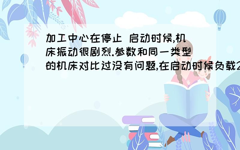 加工中心在停止 启动时候,机床振动很剧烈.参数和同一类型的机床对比过没有问题,在启动时候负载200%瞬间,在F6000是