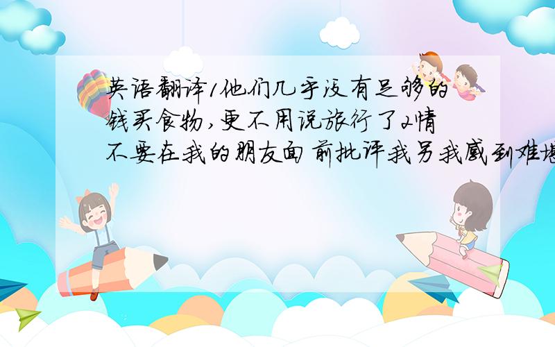 英语翻译1他们几乎没有足够的钱买食物,更不用说旅行了2情不要在我的朋友面前批评我另我感到难堪3约翰和马丽没有共用语言以致