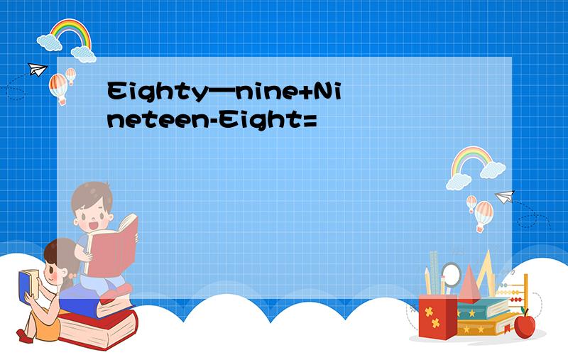 Eighty—nine+Nineteen-Eight=