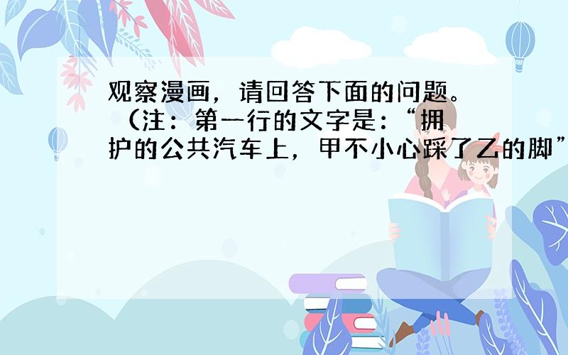 观察漫画，请回答下面的问题。 （注：第一行的文字是：“拥护的公共汽车上，甲不小心踩了乙的脚”