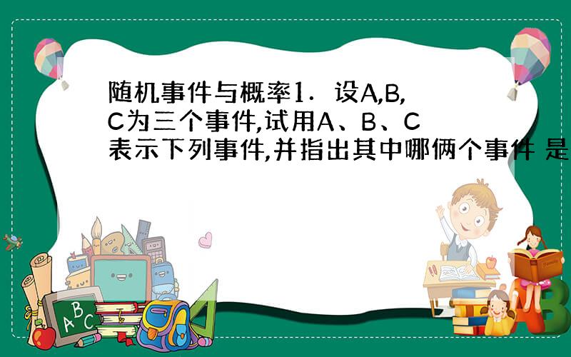 随机事件与概率1．设A,B,C为三个事件,试用A、B、C表示下列事件,并指出其中哪俩个事件 是互逆事件：1）仅有一个事件