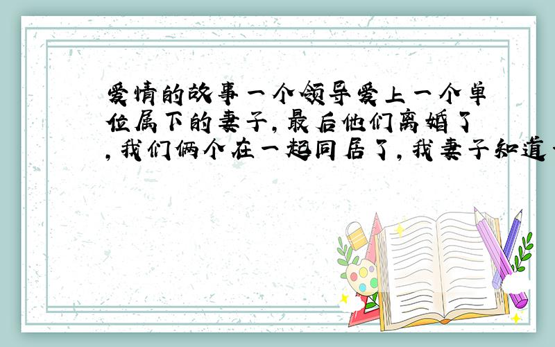 爱情的故事一个领导爱上一个单位属下的妻子,最后他们离婚了,我们俩个在一起同居了,我妻子知道一点,可是他得了癌症,不能给与