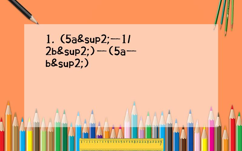 1.（5a²一1/2b²)一(5a一b²)