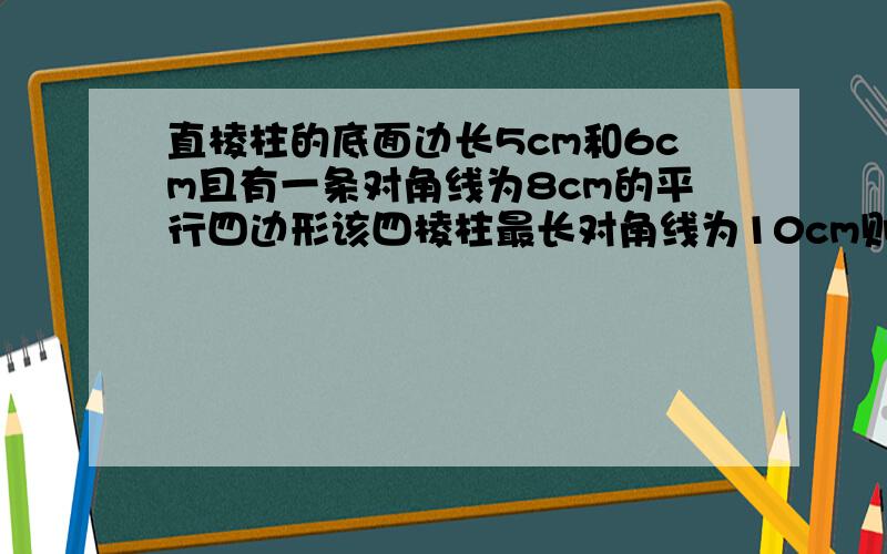 直棱柱的底面边长5cm和6cm且有一条对角线为8cm的平行四边形该四棱柱最长对角线为10cm则侧面积