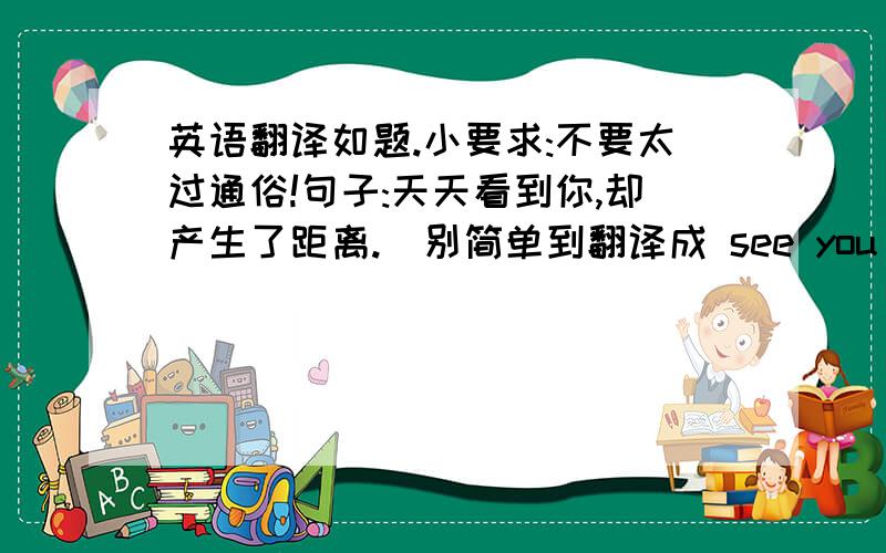 英语翻译如题.小要求:不要太过通俗!句子:天天看到你,却产生了距离.(别简单到翻译成 see you every day