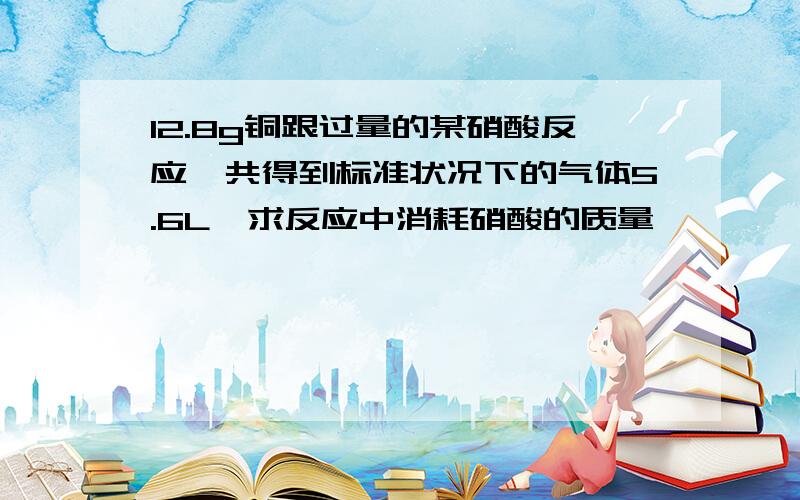 12.8g铜跟过量的某硝酸反应,共得到标准状况下的气体5.6L,求反应中消耗硝酸的质量