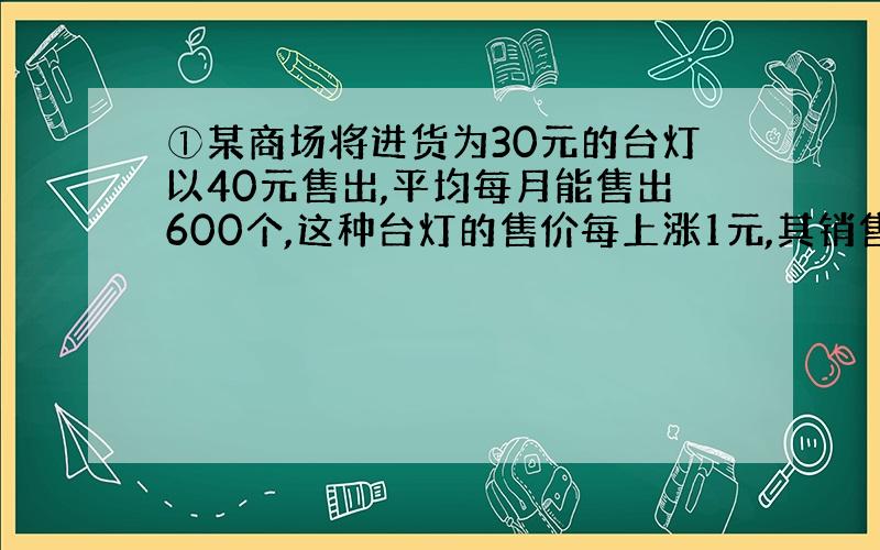 ①某商场将进货为30元的台灯以40元售出,平均每月能售出600个,这种台灯的售价每上涨1元,其销售量就将减少10个,为了