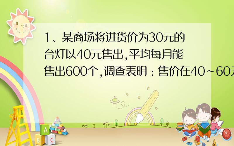 1、某商场将进货价为30元的台灯以40元售出,平均每月能售出600个,调查表明：售价在40～60元范围内,这种台灯的售价