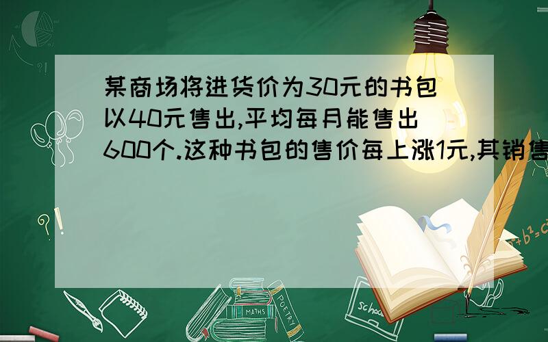 某商场将进货价为30元的书包以40元售出,平均每月能售出600个.这种书包的售价每上涨1元,其销售量就减小1