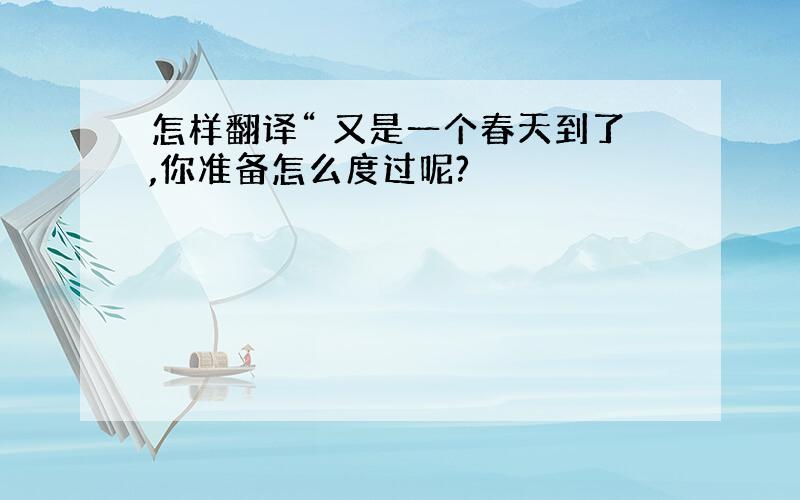 怎样翻译“ 又是一个春天到了,你准备怎么度过呢?