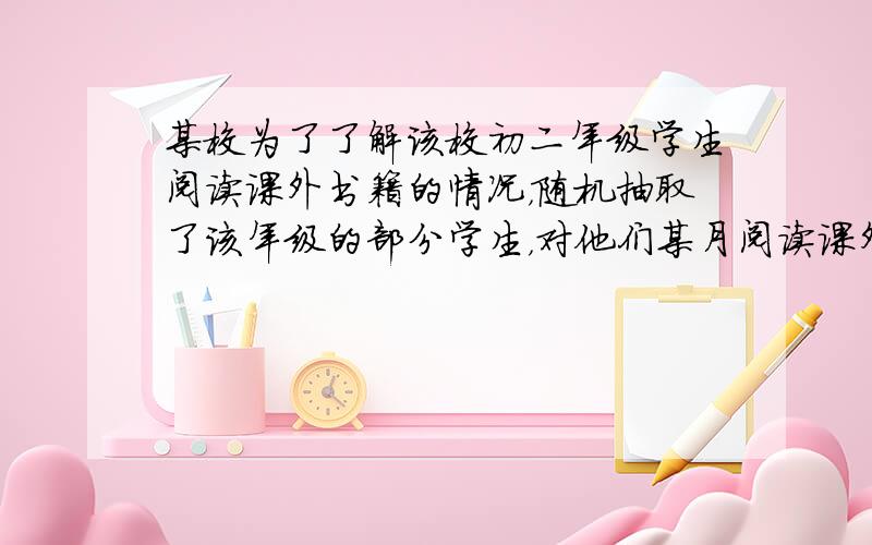 某校为了了解该校初二年级学生阅读课外书籍的情况，随机抽取了该年级的部分学生，对他们某月阅读课外书籍的情况进行了调查，并根