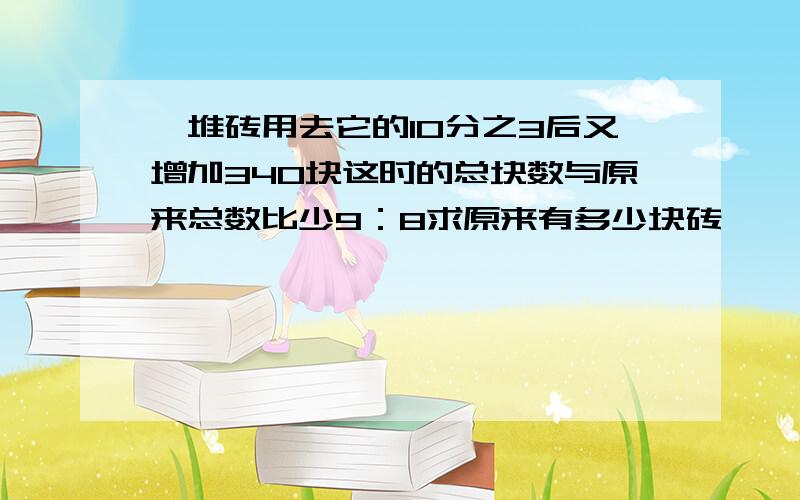 一堆砖用去它的10分之3后又增加340块这时的总块数与原来总数比少9：8求原来有多少块砖