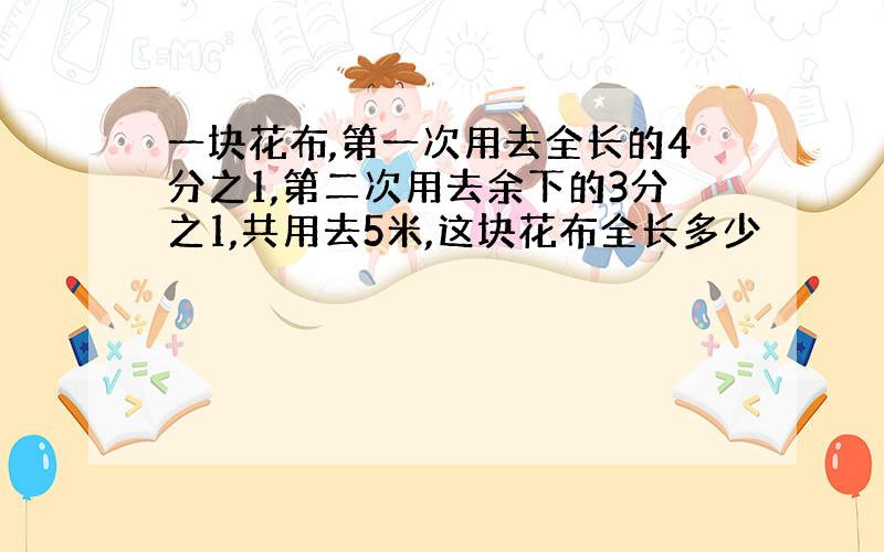 一块花布,第一次用去全长的4分之1,第二次用去余下的3分之1,共用去5米,这块花布全长多少