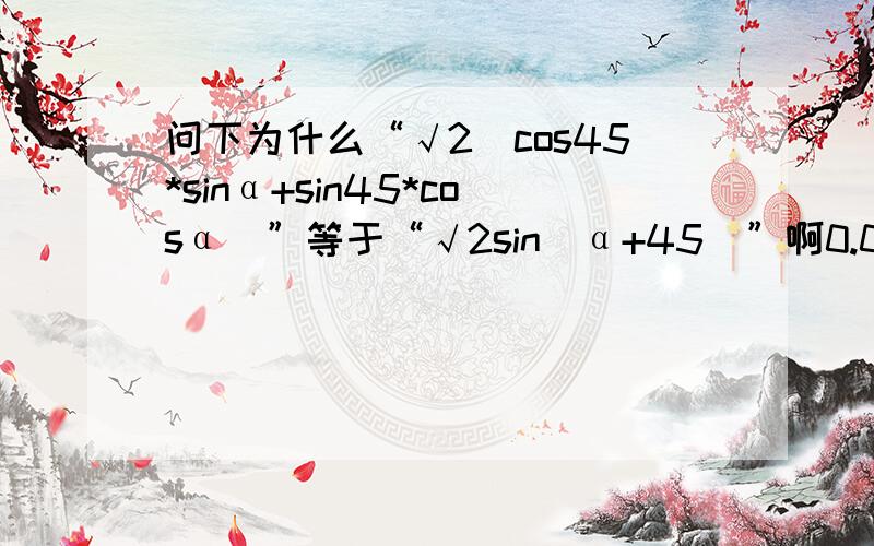 问下为什么“√2（cos45*sinα+sin45*cosα）”等于“√2sin(α+45)”啊0.0