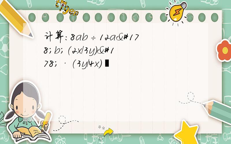 计算：8ab÷12a²b；（2x/3y）²·（3y/4x）³