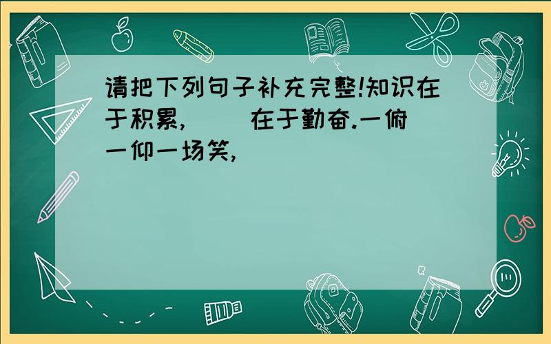 请把下列句子补充完整!知识在于积累,（ ）在于勤奋.一俯一仰一场笑,（ ）