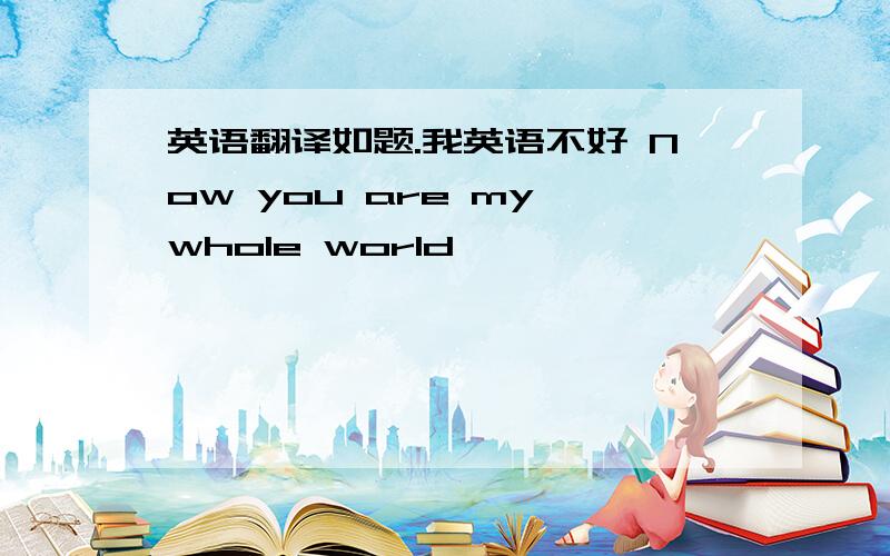 英语翻译如题.我英语不好 Now you are my whole world