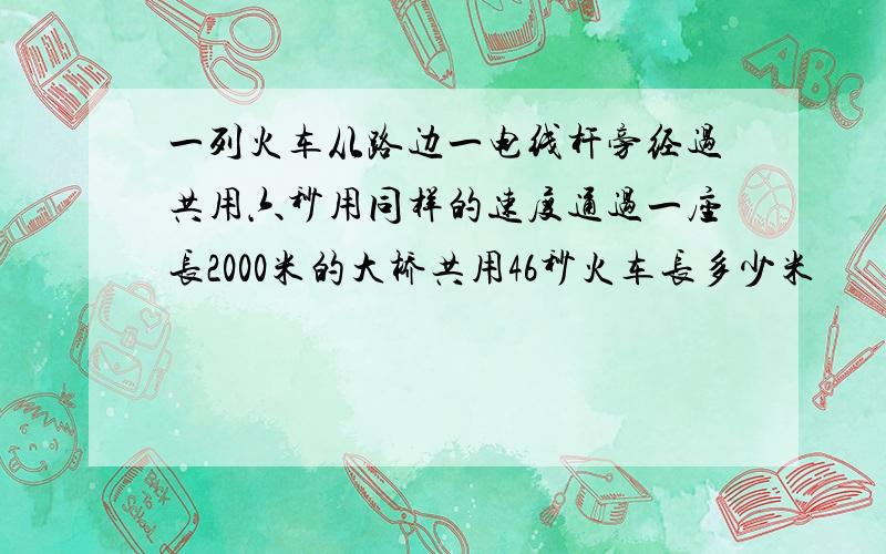 一列火车从路边一电线杆旁经过共用六秒用同样的速度通过一座长2000米的大桥共用46秒火车长多少米