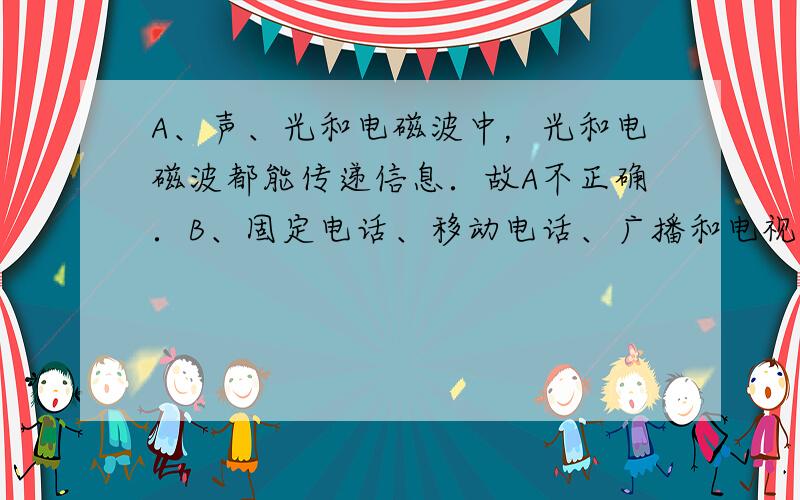 A、声、光和电磁波中，光和电磁波都能传递信息．故A不正确．B、固定电话、移动电话、广播和电视中，只有固定电话是