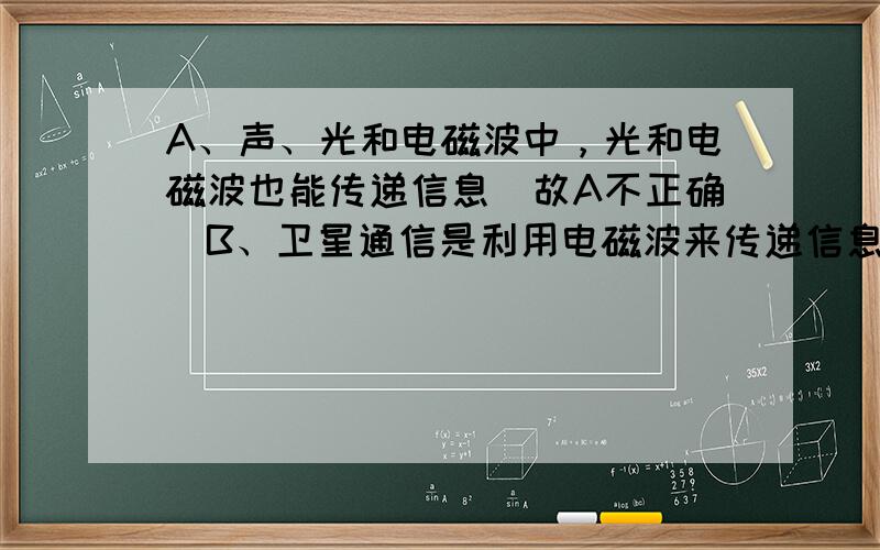 A、声、光和电磁波中，光和电磁波也能传递信息．故A不正确．B、卫星通信是利用电磁波来传递信息的，它属于无线通信