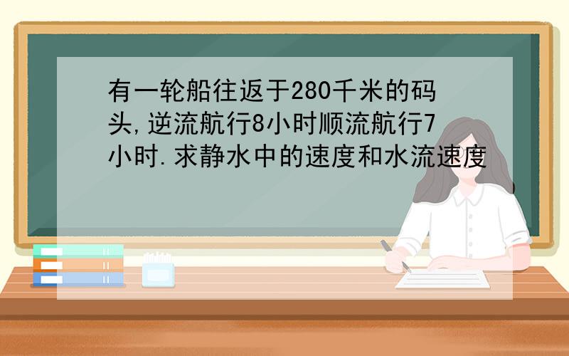 有一轮船往返于280千米的码头,逆流航行8小时顺流航行7小时.求静水中的速度和水流速度