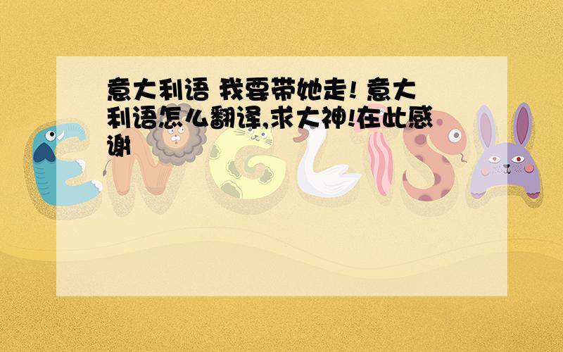 意大利语 我要带她走! 意大利语怎么翻译,求大神!在此感谢