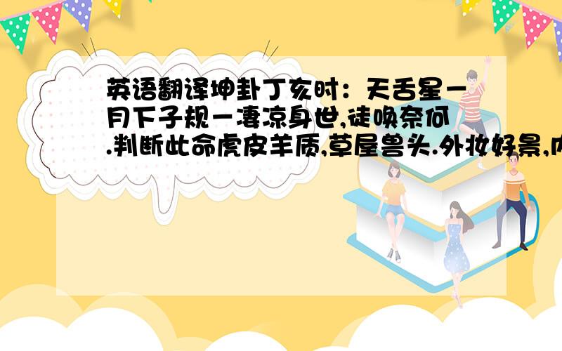 英语翻译坤卦丁亥时：天舌星－月下子规－凄凉身世,徒唤奈何.判断此命虎皮羊质,草屋兽头.外妆好景,内少坚牢.命带退耗神,岂