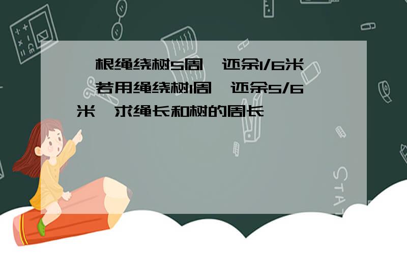 一根绳绕树5周,还余1/6米,若用绳绕树1周,还余5/6米,求绳长和树的周长