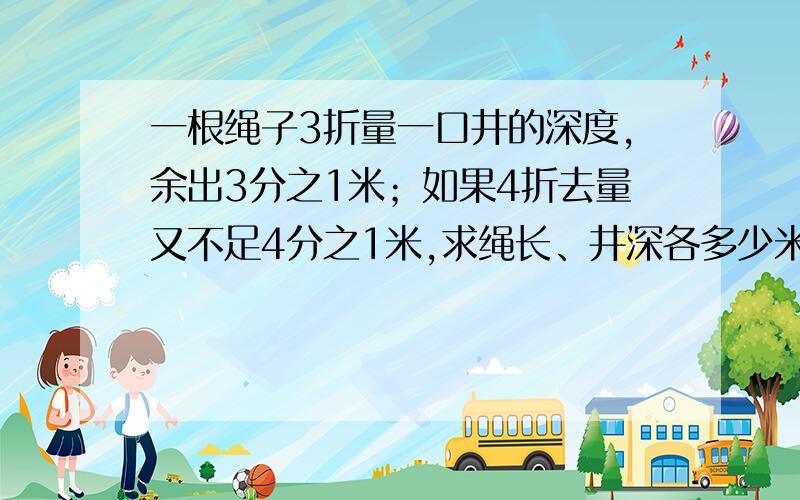 一根绳子3折量一口井的深度,余出3分之1米；如果4折去量又不足4分之1米,求绳长、井深各多少米?