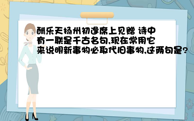 酬乐天扬州初逢席上见赠 诗中有一联是千古名句,现在常用它来说明新事物必取代旧事物,这两句是?