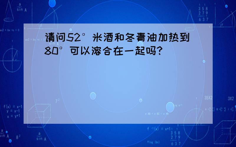 请问52°米酒和冬青油加热到80°可以溶合在一起吗?