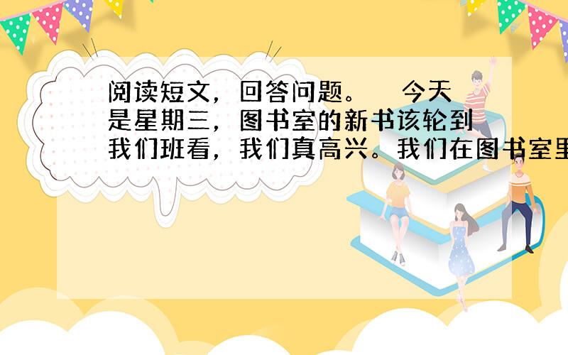 阅读短文，回答问题。　　今天是星期三，图书室的新书该轮到我们班看，我们真高兴。我们在图书室里，个个都用心看书，一点儿声音