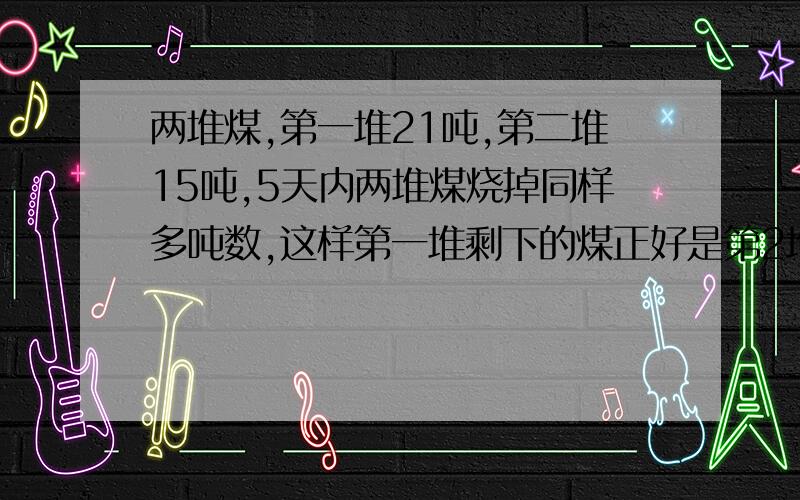 两堆煤,第一堆21吨,第二堆15吨,5天内两堆煤烧掉同样多吨数,这样第一堆剩下的煤正好是第2堆的4倍 求↑