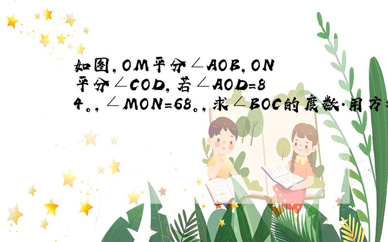 如图,OM平分∠AOB,ON平分∠COD,若∠AOD=84°,∠MON=68°,求∠BOC的度数.用方程解