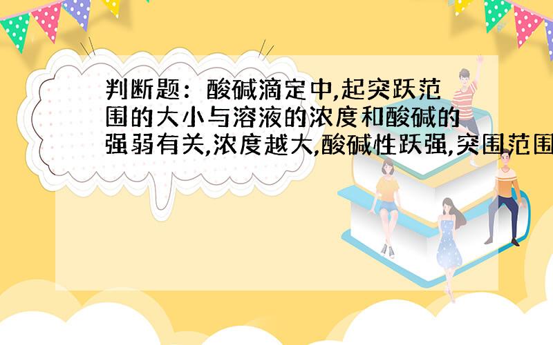 判断题：酸碱滴定中,起突跃范围的大小与溶液的浓度和酸碱的强弱有关,浓度越大,酸碱性跃强,突围范围也