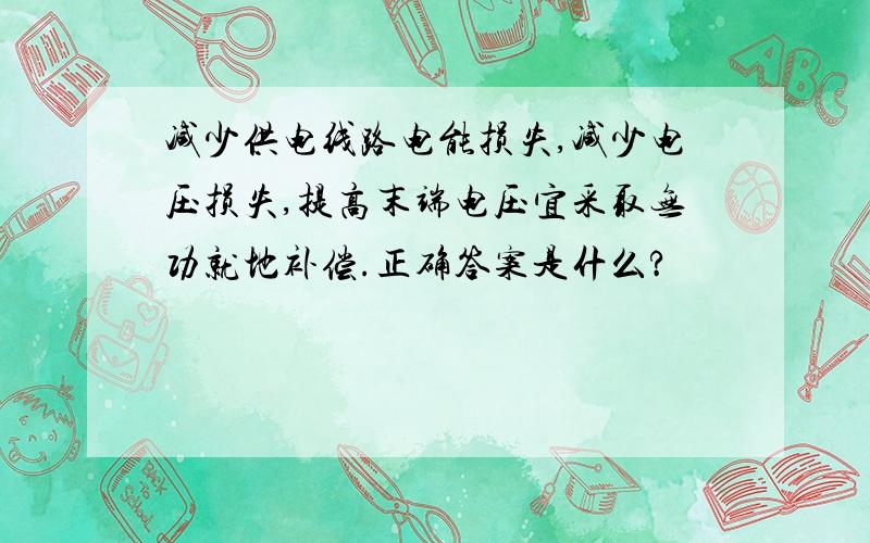 减少供电线路电能损失,减少电压损失,提高末端电压宜采取无功就地补偿.正确答案是什么?