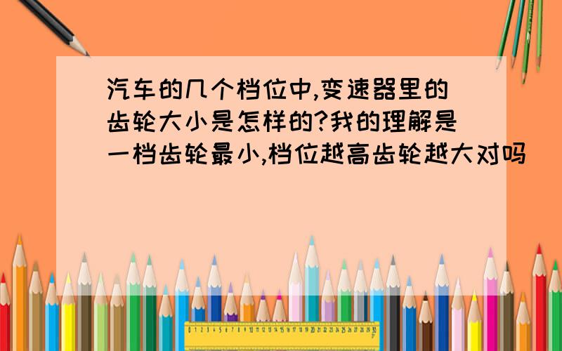 汽车的几个档位中,变速器里的齿轮大小是怎样的?我的理解是一档齿轮最小,档位越高齿轮越大对吗