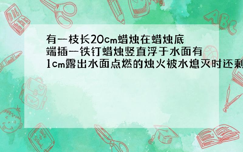 有一枝长20cm蜡烛在蜡烛底端插一铁钉蜡烛竖直浮于水面有1cm露出水面点燃的烛火被水熄灭时还剩多长?