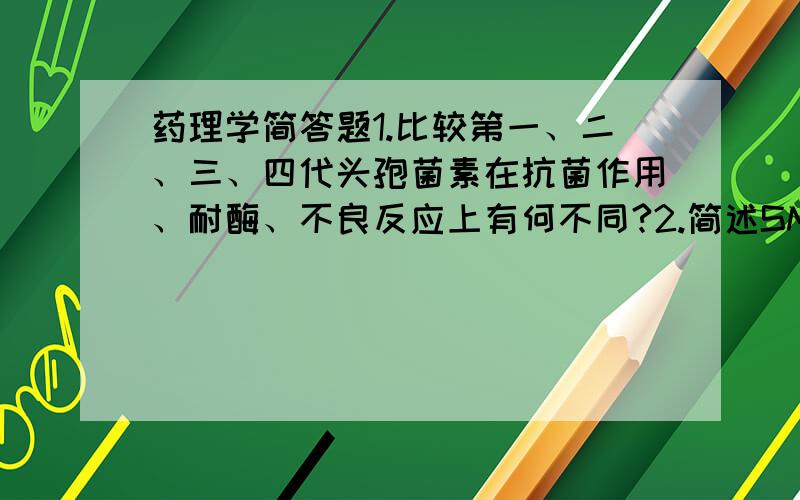 药理学简答题1.比较第一、二、三、四代头孢菌素在抗菌作用、耐酶、不良反应上有何不同?2.简述SMZ与TMP合用的理论依据