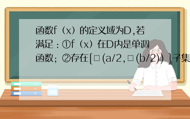 函数f（x）的定义域为D,若满足：①f（x）在D内是单调函数；②存在[□(a/2,□(b/2)) ]子集D（a＜b）使得