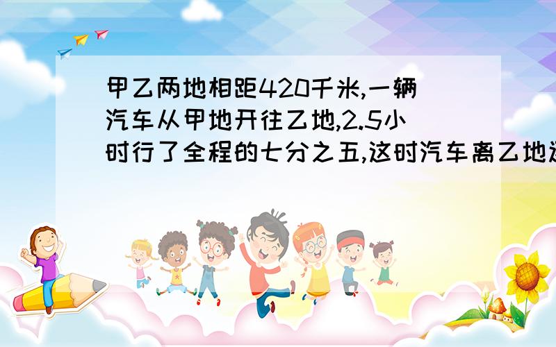 甲乙两地相距420千米,一辆汽车从甲地开往乙地,2.5小时行了全程的七分之五,这时汽车离乙地还有多少千米