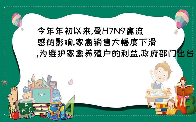 今年年初以来,受H7N9禽流感的影响,家禽销售大幅度下滑,为维护家禽养殖户的利益,政府部门出台