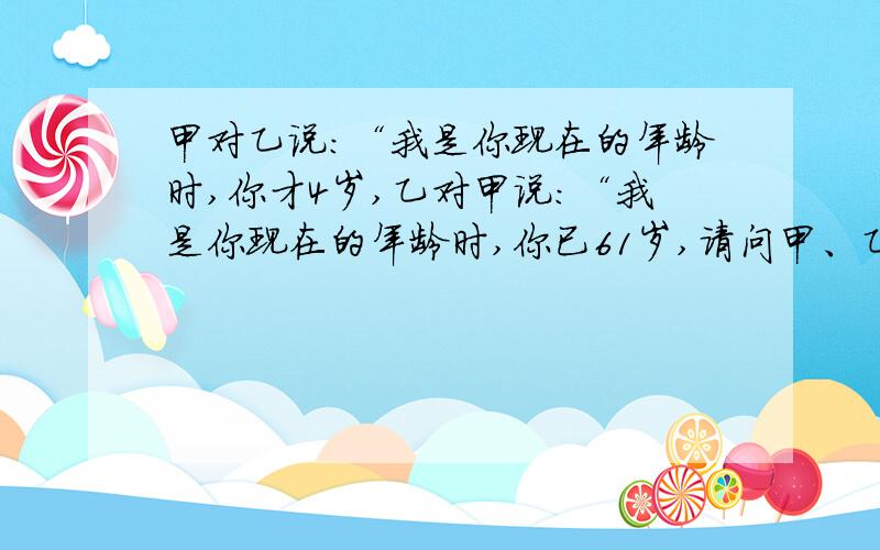 甲对乙说:“我是你现在的年龄时,你才4岁,乙对甲说:“我是你现在的年龄时,你已61岁,请问甲、乙现在多少岁?(麻烦您帮忙